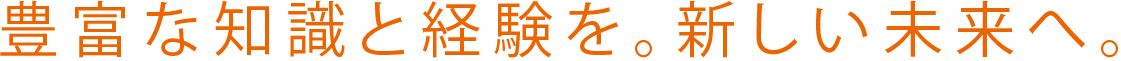 豊富な知識と経験を。新しい未来へ。